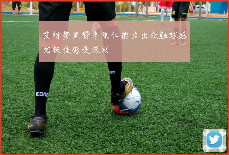 艾特努里赞李刚仁能力出众触球感觉极佳感受深刻