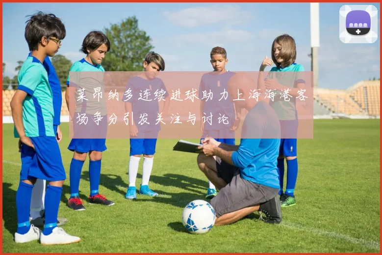 莱昂纳多连续进球助力上海海港客场争分引发关注与讨论