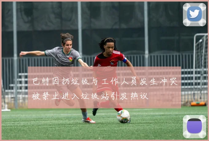 巴特因扔垃圾与工作人员发生冲突被禁止进入垃圾站引发热议