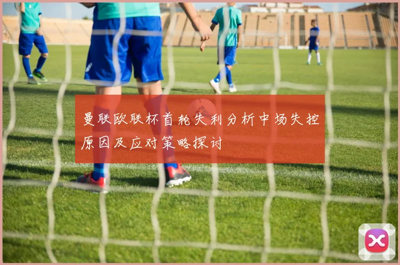 曼联欧联杯首轮失利分析中场失控原因及应对策略探讨