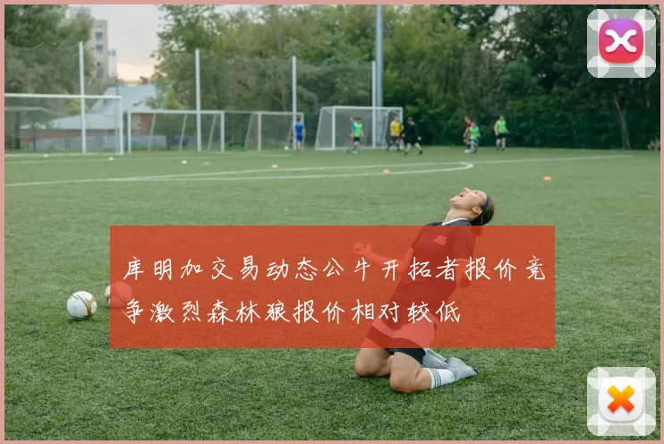 库明加交易动态公牛开拓者报价竞争激烈森林狼报价相对较低