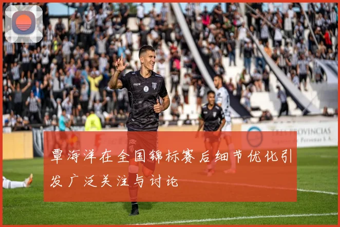 覃海洋在全国锦标赛后细节优化引发广泛关注与讨论