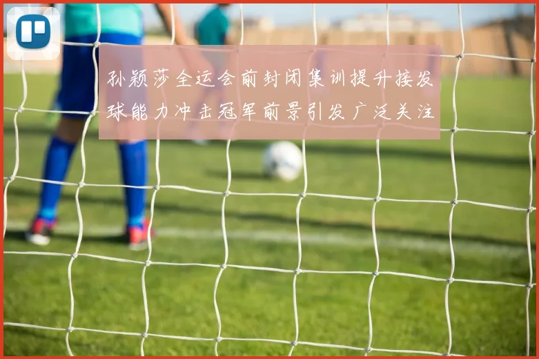 孙颖莎全运会前封闭集训提升接发球能力冲击冠军前景引发广泛关注